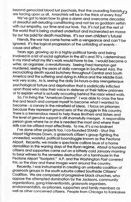 beyond genocidal blood lust psychosis, that the crusading fascists s are forcing upon us all. Anarchists will be in the thick of every fray! We’ve got fo leam how fo give a damn and overcome decades of dreadiul self-deluding condifioning and not be so goddam selfish with our empathy, our fime and our love. For, it’s not just the rest of the world that is being crushed underfoot and incinerated en masse by our tox paid for death machines. It’s our own children’s future! Friends, the war has come home with a vengeance and can’t be ignored. It’s the logical progression of he unfolding of events - cause and effect. Years ago, growing up in a highly political family and being involved in a lot of social agitation in the 60’s and 70’s, | determined in my mind what my life’s work would have fo be. | would become a wiiter, an organizer, a revolutionary. Seeing Fred Hampton get murdered, seeing the years of daily camage in Southeast Asia, the excruciating death squad butchery throughout Central and South America and the suffering and dying in Africa and the Middile East, was very scary. As s, seeing the daily 24-hours-a-day Mengelesque psychological torture and deprivation that is sadisfically infiicted upon those who raise their voice in defense of their fellow prsioners or to explain what is actually occurting behind the razor wired walls. So, I’m living the “American Dreaml” | was able fo cross the fear line and feach and compel myself to become what | wanted fo become - a canary in the minefield of ideas. | focus on prisoners because they represent ground zero of the siruggle in this country. There is @ fremendous need to help these Brothers and Sisters and ihe level of genuine support is sfill shamefully meager. A responsible person goes where he or she is needed the most and where their skills can be utilized most effectively. To me. it’s a no-brainerl I’ve done other projects foo. | co-founded STAND - Shut This Aiport Nightmare Down, a grassroos cifizen’s group fighting the. unneeded, wasteful, polifical boondoggle known as the Peotone. Aiport. Recently, we made a spectacle calibre issue of a home demolifion in the waning days of the Ryan regime. About a hundred cifizens and supporters came out on a bitterty cold January moming fo bear witness o the senseless destruction of a farmhouse in the Peotone Airport “footprint.” A.P. and the Washington Post covered . 50 the story and these images went around the country. Recently, | was instrumental in creating an umbrella coaition of grassroofs groups in the south suburbs called Southside Cifizens" Coalition. We are composed of progressive black churches, who oppose the attempted domination by the Jacksons, community organizations, gang interventionists, grassroofs organizers, environmentalists, ex-prisoners, supporters and family members as ‘well as other concemed citizens. People from Chicago fo Kankakee